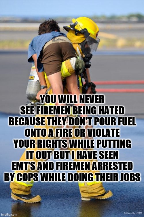 Fireman's Carry | YOU WILL NEVER SEE FIREMEN BEING HATED BECAUSE THEY DON'T POUR FUEL ONTO A FIRE OR VIOLATE YOUR RIGHTS WHILE PUTTING IT OUT BUT I HAVE SEEN EMT'S AND FIREMEN ARRESTED BY COPS WHILE DOING THEIR JOBS | image tagged in fireman's carry | made w/ Imgflip meme maker