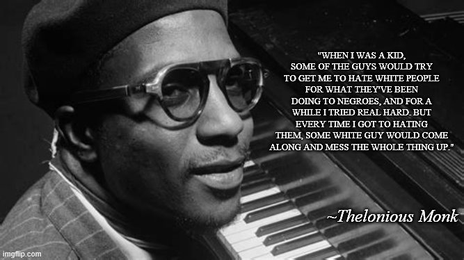 Thelonious Monk | "WHEN I WAS A KID, SOME OF THE GUYS WOULD TRY TO GET ME TO HATE WHITE PEOPLE FOR WHAT THEY'VE BEEN DOING TO NEGROES, AND FOR A WHILE I TRIED REAL HARD. BUT EVERY TIME I GOT TO HATING THEM, SOME WHITE GUY WOULD COME ALONG AND MESS THE WHOLE THING UP."; ~Thelonious Monk | image tagged in racism | made w/ Imgflip meme maker