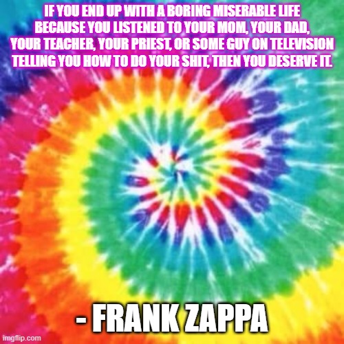 Zappa | IF YOU END UP WITH A BORING MISERABLE LIFE BECAUSE YOU LISTENED TO YOUR MOM, YOUR DAD, YOUR TEACHER, YOUR PRIEST, OR SOME GUY ON TELEVISION TELLING YOU HOW TO DO YOUR SHIT, THEN YOU DESERVE IT. - FRANK ZAPPA | image tagged in tie dye | made w/ Imgflip meme maker