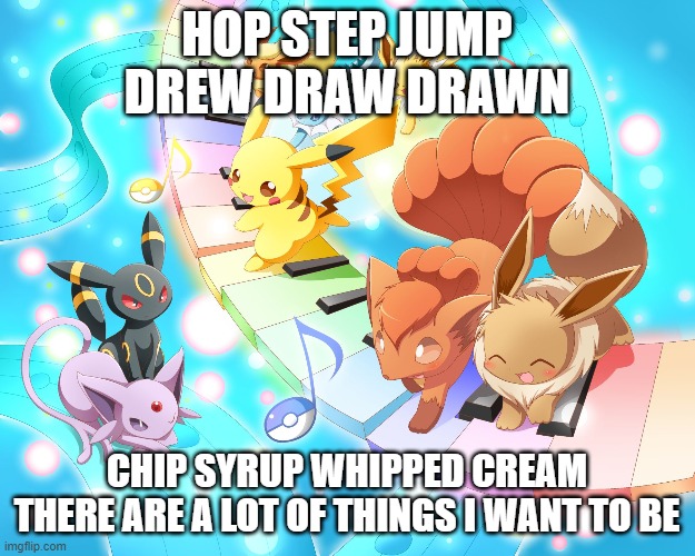 Hop Step Jump | HOP STEP JUMP
DREW DRAW DRAWN; CHIP SYRUP WHIPPED CREAM
THERE ARE A LOT OF THINGS I WANT TO BE | image tagged in pokemon piano,memes,song lyrics,buono,j-pop,copypastas | made w/ Imgflip meme maker