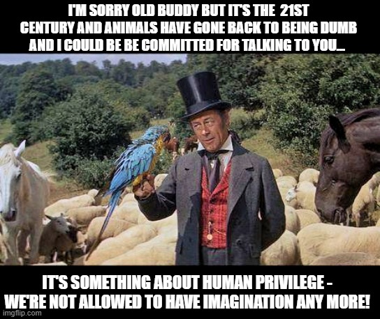 Doctor Dolittle explains to his friends why none of the animals speak in the new Dumbo movie. We don't get enough reality do we? | I'M SORRY OLD BUDDY BUT IT'S THE  21ST CENTURY AND ANIMALS HAVE GONE BACK TO BEING DUMB AND I COULD BE BE COMMITTED FOR TALKING TO YOU... IT'S SOMETHING ABOUT HUMAN PRIVILEGE - WE'RE NOT ALLOWED TO HAVE IMAGINATION ANY MORE! | image tagged in doctor dolittle,imagination,reality is often dissapointing,special kind of stupid,privilege,sad but true | made w/ Imgflip meme maker