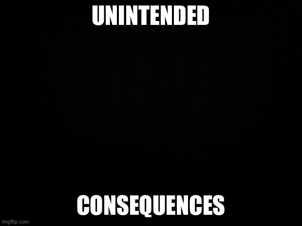 Black background | UNINTENDED CONSEQUENCES | image tagged in black background | made w/ Imgflip meme maker
