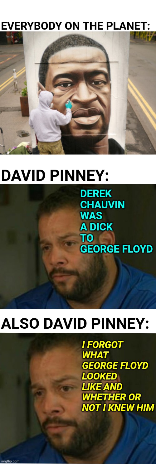 David Pinney Creating Derek Chauvin First Degree Murder Background With George Floyd | EVERYBODY ON THE PLANET:; DEREK CHAUVIN WAS A DICK TO GEORGE FLOYD; DAVID PINNEY:; ALSO DAVID PINNEY:; I FORGOT WHAT GEORGE FLOYD LOOKED LIKE AND WHETHER OR NOT I KNEW HIM | image tagged in media,george floyd,police brutality,fake news,agenda,hysteria | made w/ Imgflip meme maker