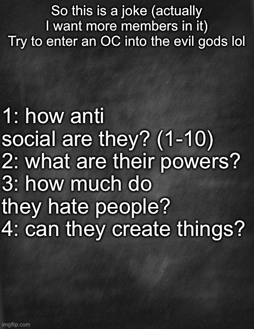 Please acknowledge me (I will go to bed soon though [im in eastern time]) | So this is a joke (actually I want more members in it)
Try to enter an OC into the evil gods lol; 1: how anti social are they? (1-10)
2: what are their powers?
3: how much do they hate people? 
4: can they create things? | image tagged in black blank | made w/ Imgflip meme maker