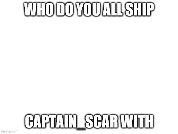 Blank White Template | WHO DO YOU ALL SHIP; CAPTAIN_SCAR WITH | image tagged in blank white template | made w/ Imgflip meme maker