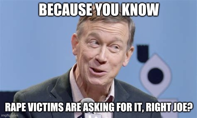 Former Colorado Gov believes Tara Reade, but will vote for Joe | BECAUSE YOU KNOW; RAPE VICTIMS ARE ASKING FOR IT, RIGHT JOE? | image tagged in hickenlooper | made w/ Imgflip meme maker