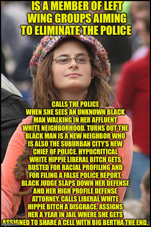 College Liberal | IS A MEMBER OF LEFT WING GROUPS AIMING TO ELIMINATE THE POLICE; CALLS THE POLICE WHEN SHE SEES AN UNKNOWN BLACK MAN WALKING IN HER AFFLUENT WHITE NEIGHBORHOOD. TURNS OUT THE BLACK MAN IS A NEW NEIGHBOR WHO IS ALSO THE SUBURBAN CITY’S NEW CHIEF OF POLICE. HYPOCRITICAL WHITE HIPPIE LIBERAL BITCH GETS BUSTED FOR RACIAL PROFILING AND FOR FILING A FALSE POLICE REPORT. BLACK JUDGE SLAPS DOWN HER DEFENSE AND HER HIGH PROFILE DEFENSE ATTORNEY. CALLS LIBERAL WHITE HIPPIE BITCH A DISGRACE. ASSIGNS HER A YEAR IN JAIL WHERE SHE GETS ASSIGNED TO SHARE A CELL WITH BIG BERTHA THE END. | image tagged in memes,college liberal,goofy stupid liberal college student,crazy hippy,libtard,liberal logic | made w/ Imgflip meme maker