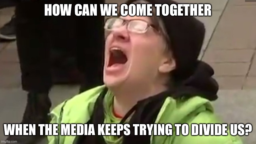 Screaming Liberal  | HOW CAN WE COME TOGETHER WHEN THE MEDIA KEEPS TRYING TO DIVIDE US? | image tagged in screaming liberal | made w/ Imgflip meme maker