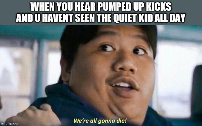 We're all gonna die | WHEN YOU HEAR PUMPED UP KICKS AND U HAVENT SEEN THE QUIET KID ALL DAY | image tagged in we're all gonna die | made w/ Imgflip meme maker