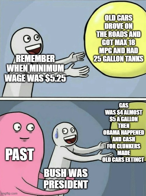 Running Away Balloon | OLD CARS DROVE ON THE ROADS AND GOT MAX 18 MPG AND HAD 25 GALLON TANKS; REMEMBER WHEN MINIMUM WAGE WAS $5.25; GAS WAS $4 ALMOST $5 A GALLON THEN OBAMA HAPPENED AND CASH FOR CLUNKERS MADE OLD CARS EXTINCT; PAST; BUSH WAS PRESIDENT | image tagged in memes,running away balloon | made w/ Imgflip meme maker