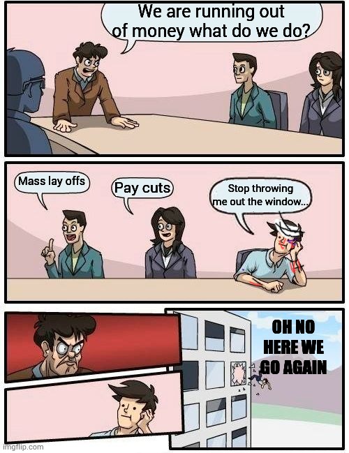 Boardroom Meeting Suggestion Meme | We are running out of money what do we do? Mass lay offs; Pay cuts; Stop throwing me out the window... OH NO HERE WE GO AGAIN | image tagged in memes,boardroom meeting suggestion | made w/ Imgflip meme maker