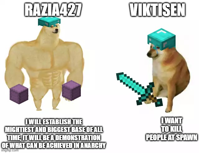 Buff Doge vs. Cheems Meme | RAZIA427; VIKTISEN; I WANT TO KILL PEOPLE AT SPAWN; I WILL ESTABLISH THE MIGHTIEST AND BIGGEST BASE OF ALL TIME, IT WILL BE A DEMONSTRATION OF WHAT CAN BE ACHIEVED IN ANARCHY | image tagged in buff doge vs cheems,constantiam | made w/ Imgflip meme maker