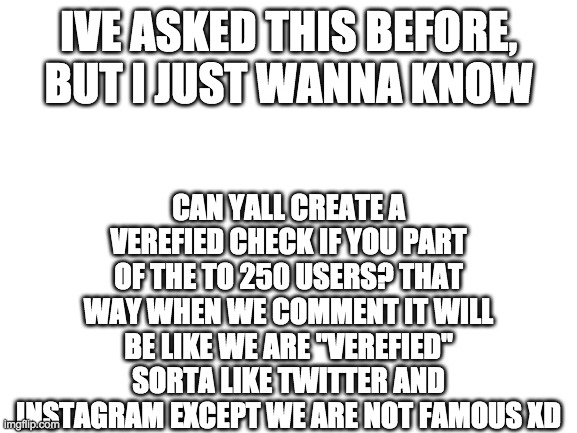 Does anybody else agree? or no? | CAN YALL CREATE A VEREFIED CHECK IF YOU PART OF THE TO 250 USERS? THAT WAY WHEN WE COMMENT IT WILL BE LIKE WE ARE "VEREFIED" SORTA LIKE TWITTER AND INSTAGRAM EXCEPT WE ARE NOT FAMOUS XD; IVE ASKED THIS BEFORE, BUT I JUST WANNA KNOW | image tagged in blank white template,verefied | made w/ Imgflip meme maker