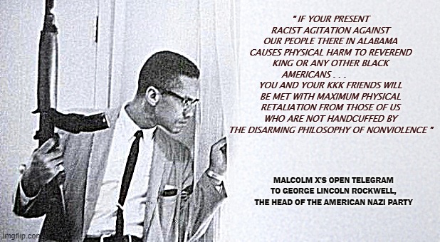 Retaliation | " IF YOUR PRESENT RACIST AGITATION AGAINST OUR PEOPLE THERE IN ALABAMA CAUSES PHYSICAL HARM TO REVEREND KING OR ANY OTHER BLACK AMERICANS . . .             YOU AND YOUR KKK FRIENDS WILL BE MET WITH MAXIMUM PHYSICAL RETALIATION FROM THOSE OF US WHO ARE NOT HANDCUFFED BY THE DISARMING PHILOSOPHY OF NONVIOLENCE "; MALCOLM X'S OPEN TELEGRAM TO GEORGE LINCOLN ROCKWELL, THE HEAD OF THE AMERICAN NAZI PARTY | image tagged in malcolm x,martin luther king jr | made w/ Imgflip meme maker