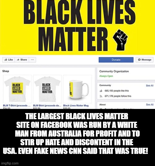 Biggest Black Lives Matter Page was Run By a White Man From Australia for profit and to Stir Up hate and discontent in The USA. | THE LARGEST BLACK LIVES MATTER SITE ON FACEBOOK WAS RUN BY A WHITE  MAN FROM AUSTRALIA FOR PROFIT AND TO STIR UP HATE AND DISCONTENT IN THE USA. EVEN FAKE NEWS CNN SAID THAT WAS TRUE! | image tagged in cnn fake news | made w/ Imgflip meme maker