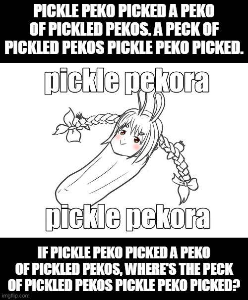 Pickled Peko | PICKLE PEKO PICKED A PEKO OF PICKLED PEKOS. A PECK OF PICKLED PEKOS PICKLE PEKO PICKED. IF PICKLE PEKO PICKED A PEKO OF PICKLED PEKOS, WHERE'S THE PECK OF PICKLED PEKOS PICKLE PEKO PICKED? | image tagged in hololive,memes,pekora,usada pekora | made w/ Imgflip meme maker