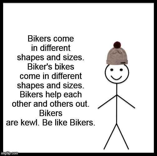 Be Like Bill Meme | Bikers come in different shapes and sizes. Biker's bikes come in different shapes and sizes. Bikers help each other and others out.
Bikers are kewl. Be like Bikers. | image tagged in memes,be like bill | made w/ Imgflip meme maker
