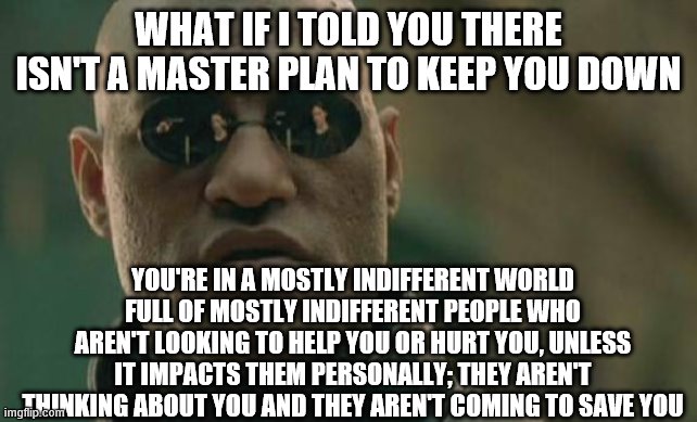 Matrix Morpheus | WHAT IF I TOLD YOU THERE ISN'T A MASTER PLAN TO KEEP YOU DOWN; YOU'RE IN A MOSTLY INDIFFERENT WORLD FULL OF MOSTLY INDIFFERENT PEOPLE WHO AREN'T LOOKING TO HELP YOU OR HURT YOU, UNLESS IT IMPACTS THEM PERSONALLY; THEY AREN'T THINKING ABOUT YOU AND THEY AREN'T COMING TO SAVE YOU | image tagged in memes,matrix morpheus | made w/ Imgflip meme maker