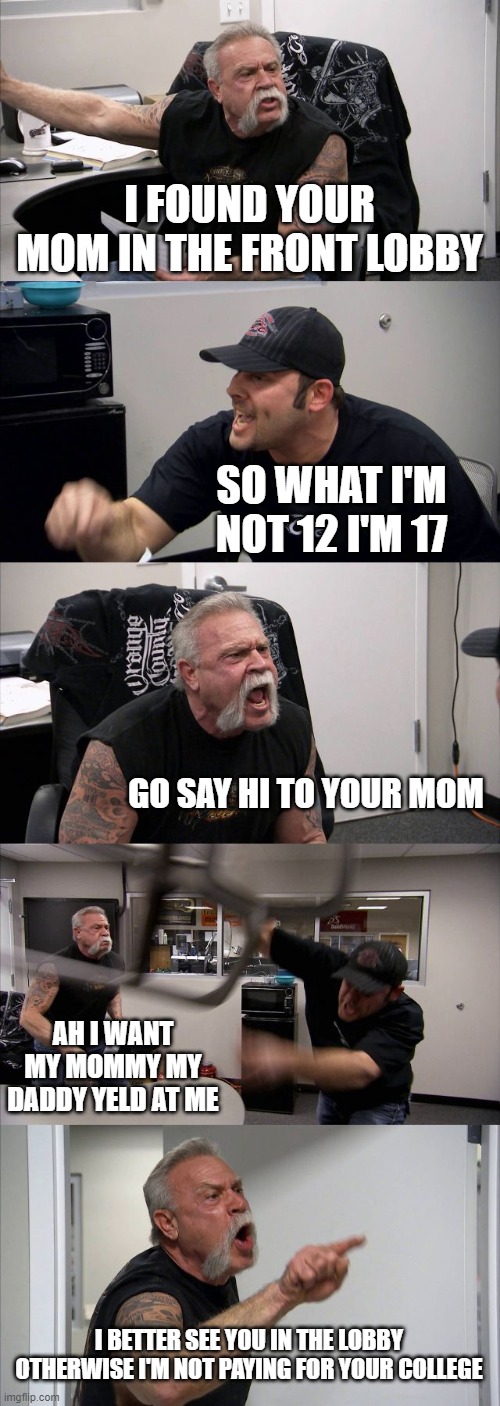 American Chopper Argument | I FOUND YOUR MOM IN THE FRONT LOBBY; SO WHAT I'M NOT 12 I'M 17; GO SAY HI TO YOUR MOM; AH I WANT MY MOMMY MY DADDY YELD AT ME; I BETTER SEE YOU IN THE LOBBY OTHERWISE I'M NOT PAYING FOR YOUR COLLEGE | image tagged in memes,american chopper argument | made w/ Imgflip meme maker