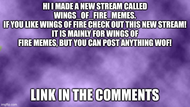 New WoF stream! | HI I MADE A NEW STREAM CALLED WINGS_OF_FIRE_MEMES.
IF YOU LIKE WINGS OF FIRE CHECK OUT THIS NEW STREAM!
IT IS MAINLY FOR WINGS OF FIRE MEMES, BUT YOU CAN POST ANYTHING WOF! LINK IN THE COMMENTS | image tagged in blank purple,wings of fire,stream | made w/ Imgflip meme maker