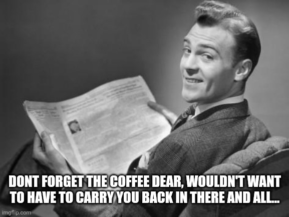 50's newspaper | DONT FORGET THE COFFEE DEAR, WOULDN'T WANT TO HAVE TO CARRY YOU BACK IN THERE AND ALL... | image tagged in 50's newspaper | made w/ Imgflip meme maker