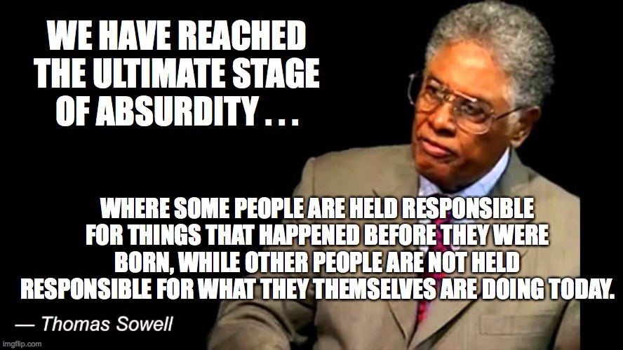 Thomas Sowell nails it. | WE HAVE REACHED THE ULTIMATE STAGE OF ABSURDITY . . . WHERE SOME PEOPLE ARE HELD RESPONSIBLE FOR THINGS THAT HAPPENED BEFORE THEY WERE BORN, WHILE OTHER PEOPLE ARE NOT HELD RESPONSIBLE FOR WHAT THEY THEMSELVES ARE DOING TODAY. | image tagged in thomas sowell,antifa,stupid liberals | made w/ Imgflip meme maker