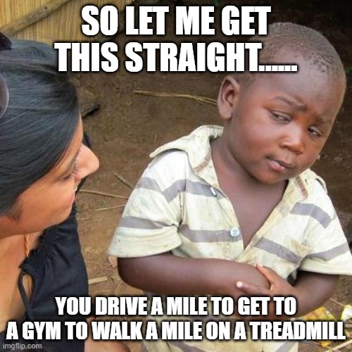 Third World Skeptical Kid | SO LET ME GET THIS STRAIGHT...... YOU DRIVE A MILE TO GET TO A GYM TO WALK A MILE ON A TREADMILL | image tagged in memes,third world skeptical kid | made w/ Imgflip meme maker