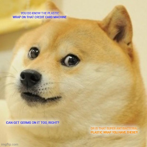 Doge Meme | YOU DO KNOW THE PLASTIC WRAP ON THAT CREDIT CARD MACHINE; CAN GET GERMS ON IT TOO, RIGHT? OR IS THAT SUPER ANTIBACTERIAL PLASTIC WRAP YOU HAVE THERE?! | image tagged in memes,doge | made w/ Imgflip meme maker