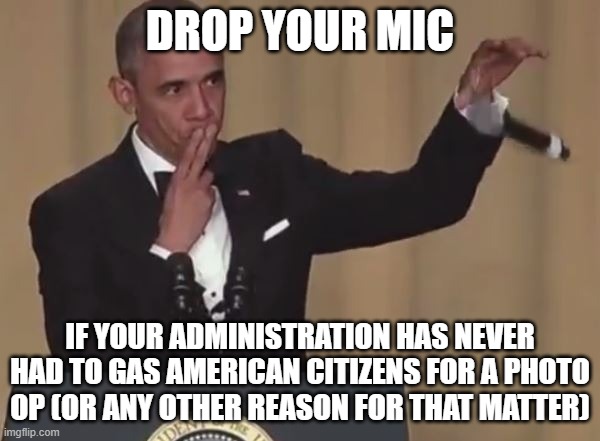 Obama mic drop  | DROP YOUR MIC; IF YOUR ADMINISTRATION HAS NEVER HAD TO GAS AMERICAN CITIZENS FOR A PHOTO OP (OR ANY OTHER REASON FOR THAT MATTER) | image tagged in obama mic drop | made w/ Imgflip meme maker