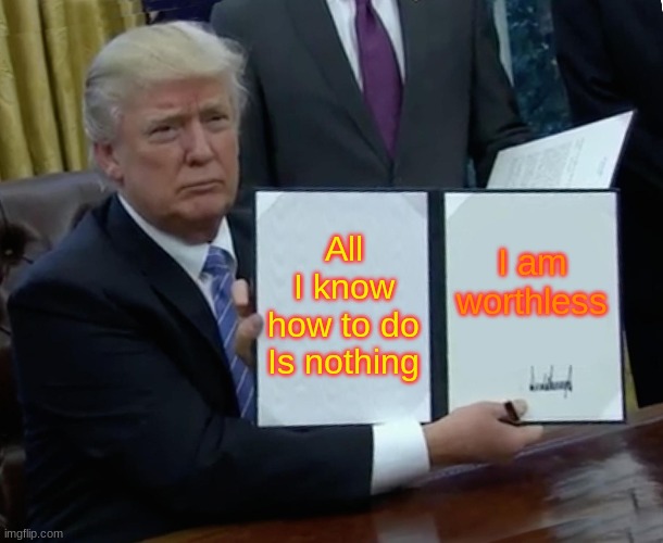 Trump Bill Signing | All I know how to do Is nothing; I am worthless | image tagged in memes,trump bill signing | made w/ Imgflip meme maker