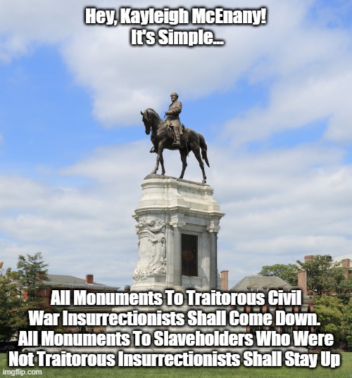 Hey, Kayleigh McEnany! 
It's Simple... All Monuments To Traitorous Civil War Insurrectionists Shall Come Down. 
All Monuments To Slaveholders Who Were Not Traitorous Insurrectionists Shall Stay Up | made w/ Imgflip meme maker