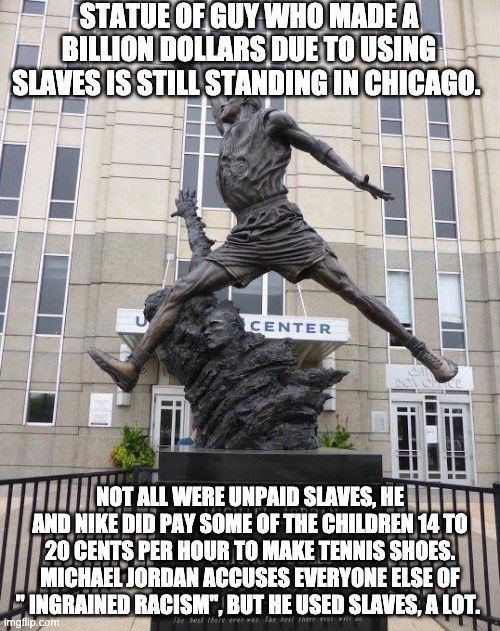 STATUE OF GUY WHO MADE A BILLION DOLLARS DUE TO USING SLAVES IS STILL STANDING IN CHICAGO. NOT ALL WERE UNPAID SLAVES, HE AND NIKE DID PAY SOME OF THE CHILDREN 14 TO 20 CENTS PER HOUR TO MAKE TENNIS SHOES. MICHAEL JORDAN ACCUSES EVERYONE ELSE OF " INGRAINED RACISM", BUT HE USED SLAVES, A LOT. | made w/ Imgflip meme maker