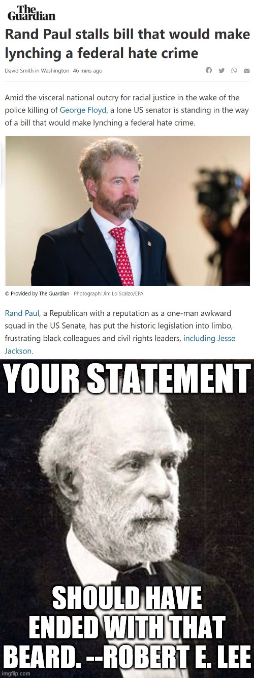 Someone accused me yesterday of fabricating a Robert E. Lee quote. Thought I'd give it a go! | YOUR STATEMENT; SHOULD HAVE ENDED WITH THAT BEARD. --ROBERT E. LEE | image tagged in robert e lee old,rand paul hate crime,hate crime,george floyd,beard,political humor | made w/ Imgflip meme maker