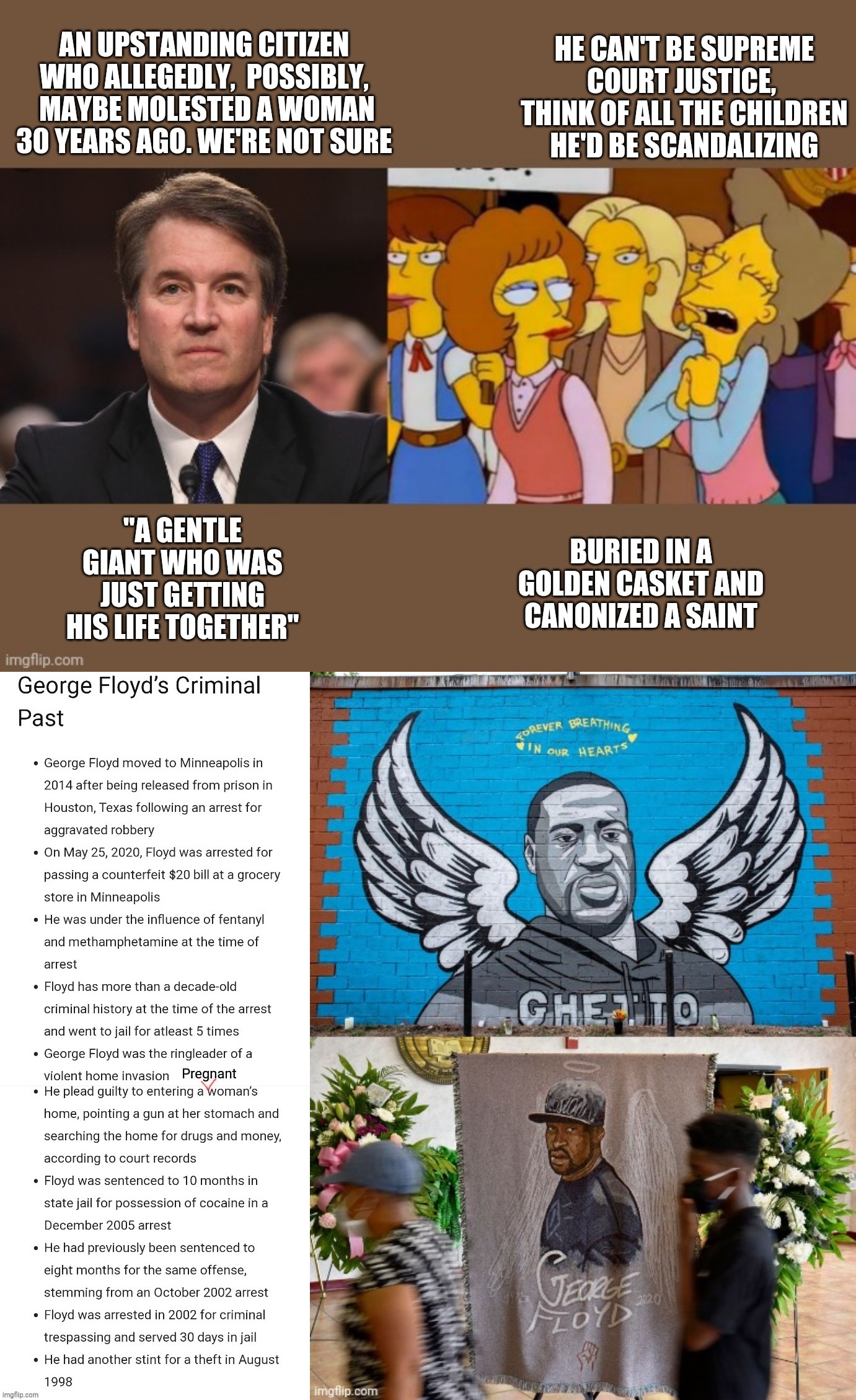 Double standards much? | HE CAN'T BE SUPREME COURT JUSTICE,  THINK OF ALL THE CHILDREN HE'D BE SCANDALIZING; AN UPSTANDING CITIZEN WHO ALLEGEDLY,  POSSIBLY,  MAYBE MOLESTED A WOMAN 30 YEARS AGO. WE'RE NOT SURE; "A GENTLE GIANT WHO WAS JUST GETTING HIS LIFE TOGETHER"; BURIED IN A GOLDEN CASKET AND CANONIZED A SAINT | image tagged in double standards | made w/ Imgflip meme maker