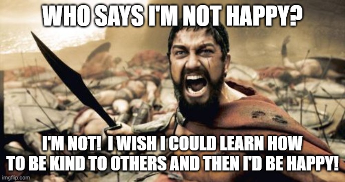 Not Happy | WHO SAYS I'M NOT HAPPY? I'M NOT!  I WISH I COULD LEARN HOW TO BE KIND TO OTHERS AND THEN I'D BE HAPPY! | image tagged in memes,sparta leonidas,practice kindness,happy,happiness | made w/ Imgflip meme maker