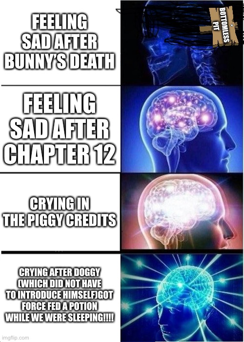 I love doggy | FEELING SAD AFTER BUNNY’S DEATH; BOTTOMLESS PIT; FEELING SAD AFTER CHAPTER 12; CRYING IN THE PIGGY CREDITS; CRYING AFTER DOGGY (WHICH DID NOT HAVE TO INTRODUCE HIMSELF)GOT FORCE FED A POTION WHILE WE WERE SLEEPING!!!! | image tagged in memes,expanding brain | made w/ Imgflip meme maker