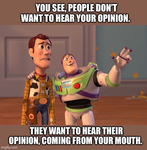 X, X Everywhere Meme | YOU SEE, PEOPLE DON’T WANT TO HEAR YOUR OPINION. THEY WANT TO HEAR THEIR OPINION, COMING FROM YOUR MOUTH. | image tagged in memes,toy story,opinion,people,opinions,buzz | made w/ Imgflip meme maker