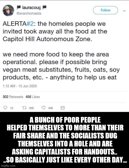 A BUNCH OF POOR PEOPLE HELPED THEMSELVES TO MORE THAN THEIR FAIR SHARE AND THE SOCIALISTS DUG THEMSELVES INTO A HOLE AND ARE ASKING CAPITALISTS FOR HANDOUTS.. 
..SO BASICALLY JUST LIKE EVERY OTHER DAY... | image tagged in college liberal,socialism,trump,blm,looting,democrats | made w/ Imgflip meme maker