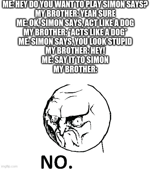 Simon says... | ME: HEY DO YOU WANT TO PLAY SIMON SAYS?
MY BROTHER: YEAH SURE
ME: OK, SIMON SAYS, ACT LIKE A DOG
MY BROTHER: *ACTS LIKE A DOG*
ME: SIMON SAYS, YOU LOOK STUPID
MY BROTHER: HEY!
ME: SAY IT TO SIMON
MY BROTHER: | image tagged in memes,rage face no,simon says,my brother | made w/ Imgflip meme maker