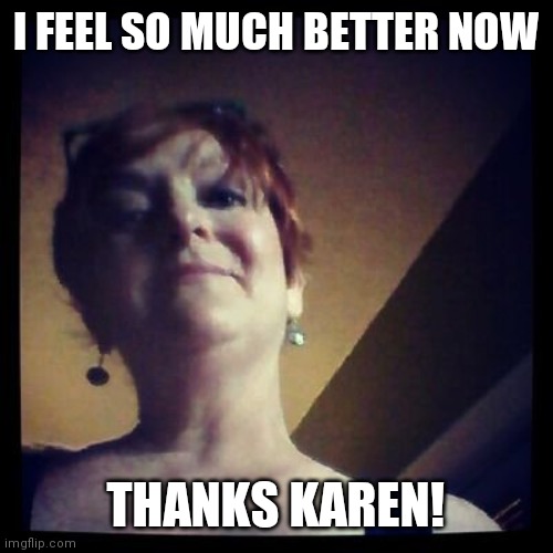 Karen | I FEEL SO MUCH BETTER NOW; THANKS KAREN! | image tagged in karen | made w/ Imgflip meme maker