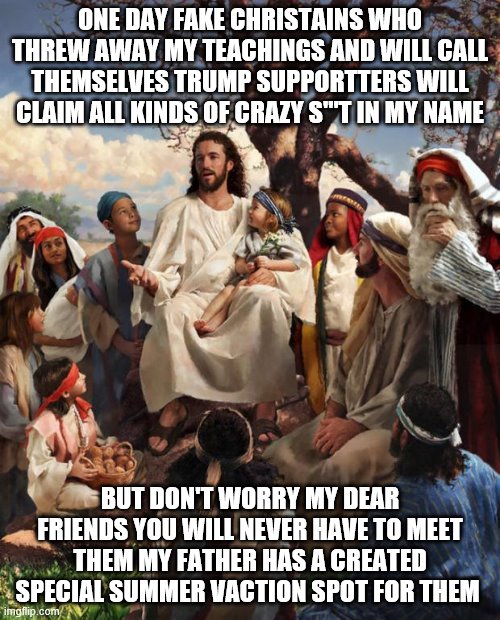 Story Time Jesus | ONE DAY FAKE CHRISTAINS WHO THREW AWAY MY TEACHINGS AND WILL CALL THEMSELVES TRUMP SUPPORTTERS WILL CLAIM ALL KINDS OF CRAZY S'''T IN MY NAME; BUT DON'T WORRY MY DEAR FRIENDS YOU WILL NEVER HAVE TO MEET THEM MY FATHER HAS A CREATED SPECIAL SUMMER VACTION SPOT FOR THEM | image tagged in story time jesus | made w/ Imgflip meme maker