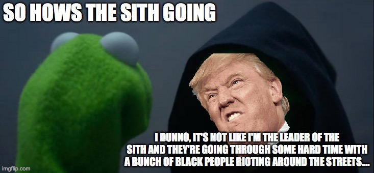 ya it is | SO HOWS THE SITH GOING; I DUNNO, IT'S NOT LIKE I'M THE LEADER OF THE SITH AND THEY'RE GOING THROUGH SOME HARD TIME WITH A BUNCH OF BLACK PEOPLE RIOTING AROUND THE STREETS.... | image tagged in memes,evil kermit | made w/ Imgflip meme maker