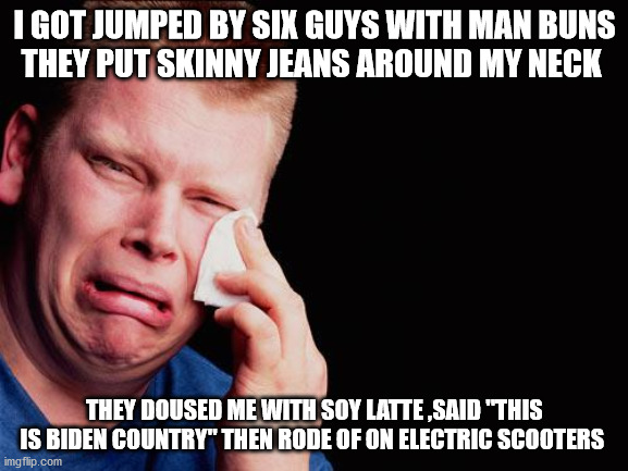 cry | I GOT JUMPED BY SIX GUYS WITH MAN BUNS
THEY PUT SKINNY JEANS AROUND MY NECK; THEY DOUSED ME WITH SOY LATTE ,SAID "THIS IS BIDEN COUNTRY" THEN RODE OF ON ELECTRIC SCOOTERS | image tagged in cry | made w/ Imgflip meme maker
