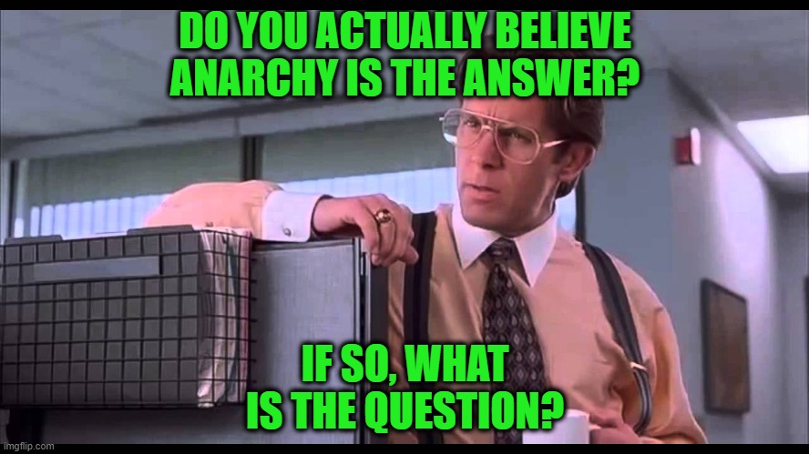 On the Question of Anarchy | DO YOU ACTUALLY BELIEVE ANARCHY IS THE ANSWER? IF SO, WHAT IS THE QUESTION? | image tagged in bill lumbergh,anarchy | made w/ Imgflip meme maker