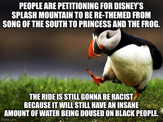 Is Splash Mountain really racist? | PEOPLE ARE PETITIONING FOR DISNEY’S SPLASH MOUNTAIN TO BE RE-THEMED FROM SONG OF THE SOUTH TO PRINCESS AND THE FROG. THE RIDE IS STILL GONNA BE RACIST BECAUSE IT WILL STILL HAVE AN INSANE AMOUNT OF WATER BEING DOUSED ON BLACK PEOPLE. | image tagged in memes,unpopular opinion puffin,disney,water,black,south | made w/ Imgflip meme maker