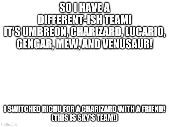 My updated team | SO I HAVE A DIFFERENT-ISH TEAM!
IT'S UMBREON, CHARIZARD, LUCARIO, GENGAR, MEW, AND VENUSAUR! I SWITCHED RICHU FOR A CHARIZARD WITH A FRIEND!
(THIS IS SKY'S TEAM!) | image tagged in blank white template | made w/ Imgflip meme maker