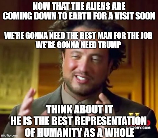 Ancient Aliens | NOW THAT THE ALIENS ARE COMING DOWN TO EARTH FOR A VISIT SOON; WE'RE GONNA NEED THE BEST MAN FOR THE JOB
WE'RE GONNA NEED TRUMP; THINK ABOUT IT
HE IS THE BEST REPRESENTATION 
OF HUMANITY AS A WHOLE | image tagged in memes,ancient aliens | made w/ Imgflip meme maker