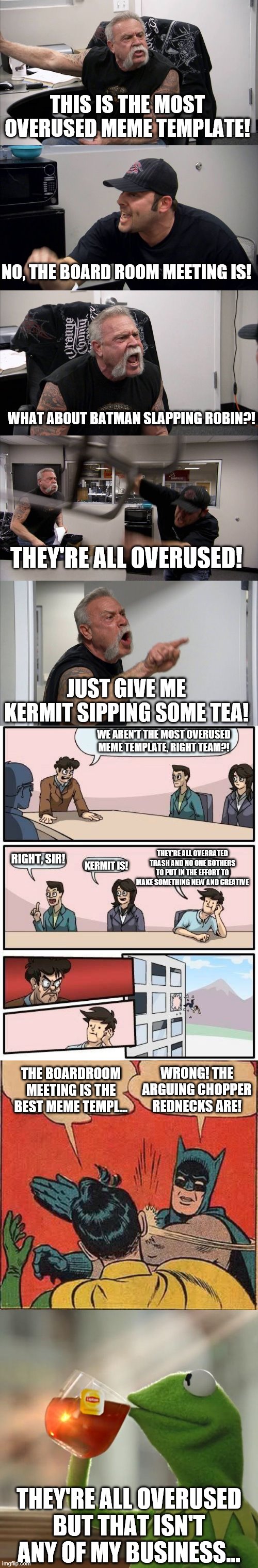 Overrused Meme Templates | THIS IS THE MOST OVERUSED MEME TEMPLATE! NO, THE BOARD ROOM MEETING IS! WHAT ABOUT BATMAN SLAPPING ROBIN?! THEY'RE ALL OVERUSED! JUST GIVE ME KERMIT SIPPING SOME TEA! WE AREN'T THE MOST OVERUSED MEME TEMPLATE, RIGHT TEAM?! RIGHT, SIR! THEY'RE ALL OVERRATED TRASH AND NO ONE BOTHERS TO PUT IN THE EFFORT TO MAKE SOMETHING NEW AND CREATIVE; KERMIT IS! WRONG! THE ARGUING CHOPPER REDNECKS ARE! THE BOARDROOM MEETING IS THE BEST MEME TEMPL... THEY'RE ALL OVERUSED BUT THAT ISN'T ANY OF MY BUSINESS... | image tagged in memes,batman slapping robin,boardroom meeting suggestion,but that's none of my business,american chopper argument | made w/ Imgflip meme maker