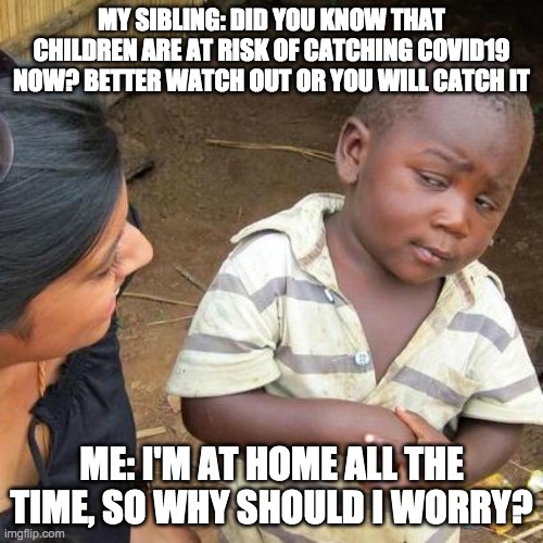 That expression tho | MY SIBLING: DID YOU KNOW THAT CHILDREN ARE AT RISK OF CATCHING COVID19 NOW? BETTER WATCH OUT OR YOU WILL CATCH IT; ME: I'M AT HOME ALL THE TIME, SO WHY SHOULD I WORRY? | image tagged in memes,third world skeptical kid | made w/ Imgflip meme maker