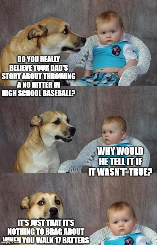 Baby and dog | DO YOU REALLY BELIEVE YOUR DAD'S STORY ABOUT THROWING A NO HITTER IN HIGH SCHOOL BASEBALL? WHY WOULD HE TELL IT IF IT WASN'T' TRUE? IT'S JUST THAT IT'S NOTHING TO BRAG ABOUT WHEN YOU WALK 17 BATTERS | image tagged in baby and dog | made w/ Imgflip meme maker